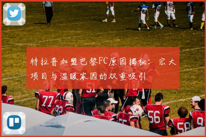 特拉普加盟巴黎FC原因揭秘：宏大项目与温暖家园的双重吸引