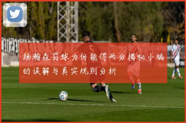 杨瀚森罚球为何能得两分揭秘小编的误解与真实规则分析