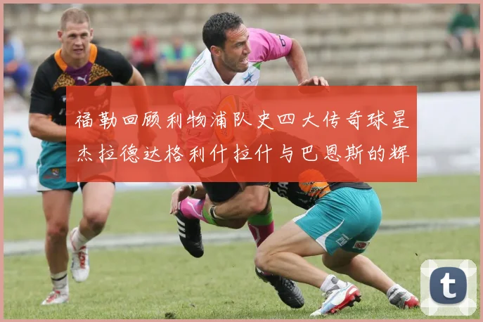 福勒回顾利物浦队史四大传奇球星杰拉德达格利什拉什与巴恩斯的辉煌成就