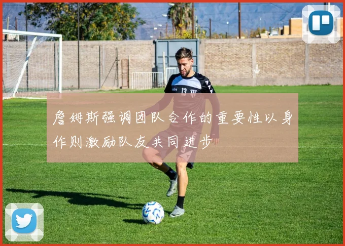 詹姆斯强调团队合作的重要性以身作则激励队友共同进步