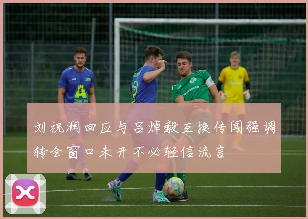 刘祝润回应与吕焯毅互换传闻强调转会窗口未开不必轻信流言