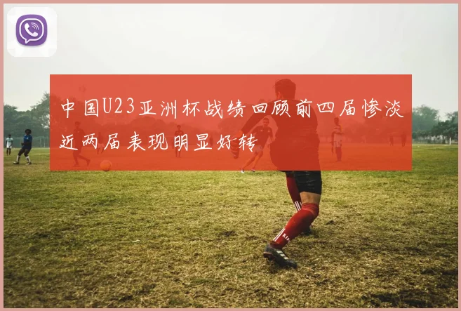 中国U23亚洲杯战绩回顾前四届惨淡近两届表现明显好转