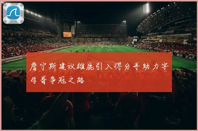 詹宁斯建议雄鹿引入得分手助力字母哥争冠之路
