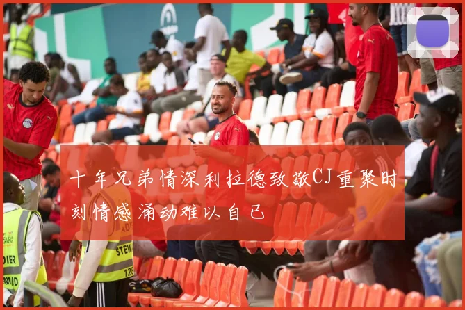 十年兄弟情深利拉德致敬CJ重聚时刻情感涌动难以自已