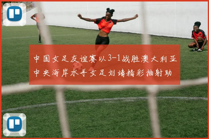 中国女足友谊赛以3-1战胜澳大利亚中央海岸水手女足刘靖精彩抽射助球队取胜