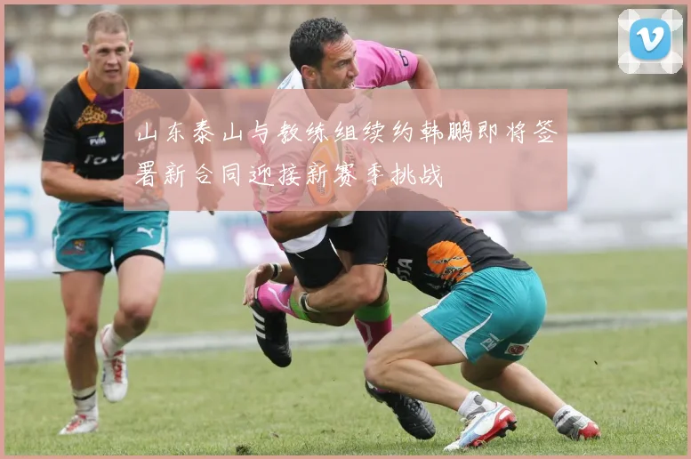 山东泰山与教练组续约韩鹏即将签署新合同迎接新赛季挑战