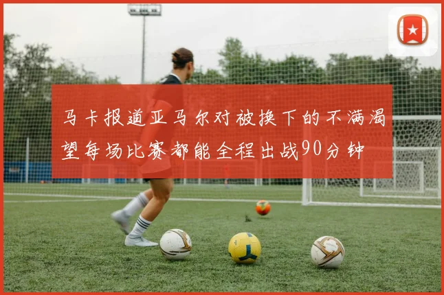 马卡报道亚马尔对被换下的不满渴望每场比赛都能全程出战90分钟