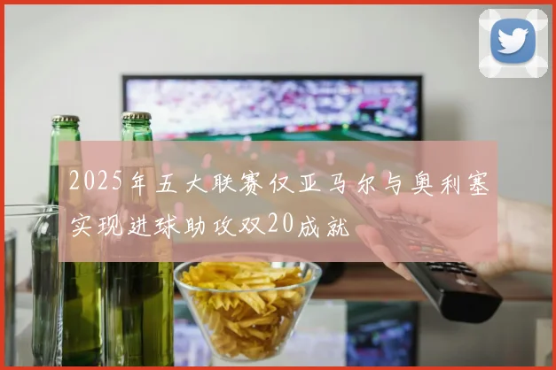 2025年五大联赛仅亚马尔与奥利塞实现进球助攻双20成就