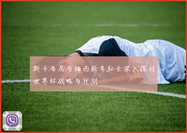 斯卡洛尼与梅西新年私会深入探讨世界杯战略与计划