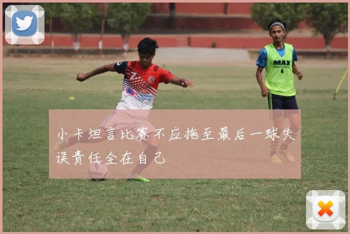 小卡坦言比赛不应拖至最后一球失误责任全在自己