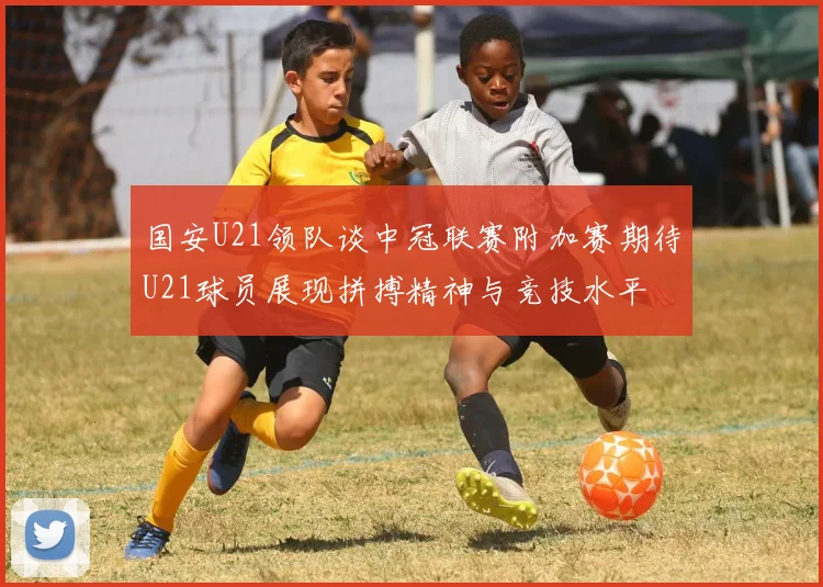国安U21领队谈中冠联赛附加赛期待U21球员展现拼搏精神与竞技水平