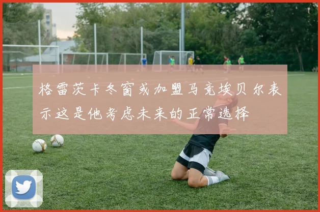 格雷茨卡冬窗或加盟马竞埃贝尔表示这是他考虑未来的正常选择
