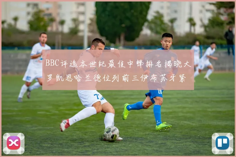 BBC评选本世纪最佳中锋排名揭晓大罗凯恩哈兰德位列前三伊布苏牙紧随其后