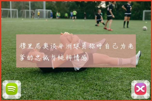 穆里尼奥谈非洲球员称呼自己为老爹的忠诚与纯粹情感