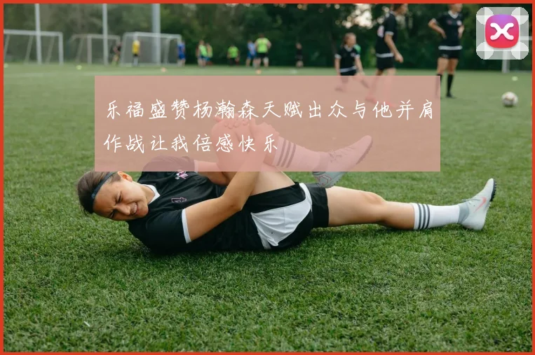 乐福盛赞杨瀚森天赋出众与他并肩作战让我倍感快乐