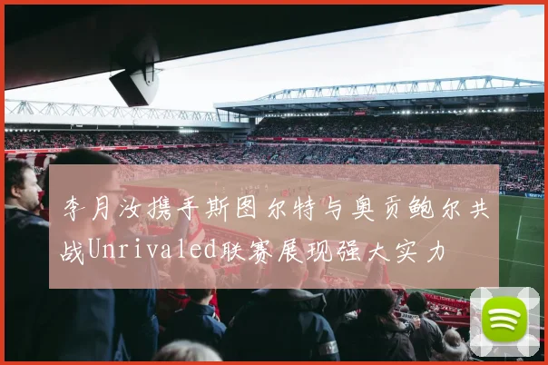 李月汝携手斯图尔特与奥贡鲍尔共战Unrivaled联赛展现强大实力
