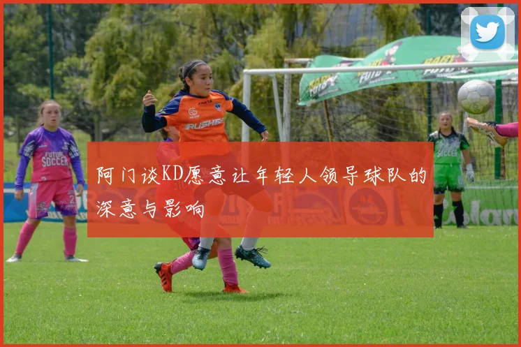 阿门谈KD愿意让年轻人领导球队的深意与影响