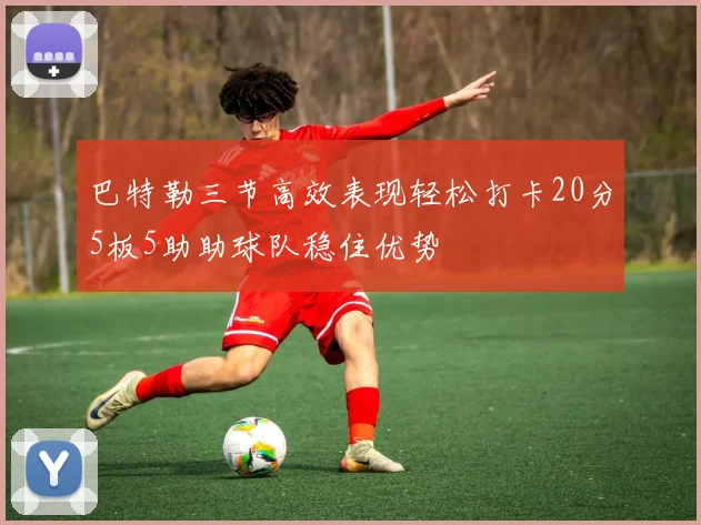 巴特勒三节高效表现轻松打卡20分5板5助助球队稳住优势