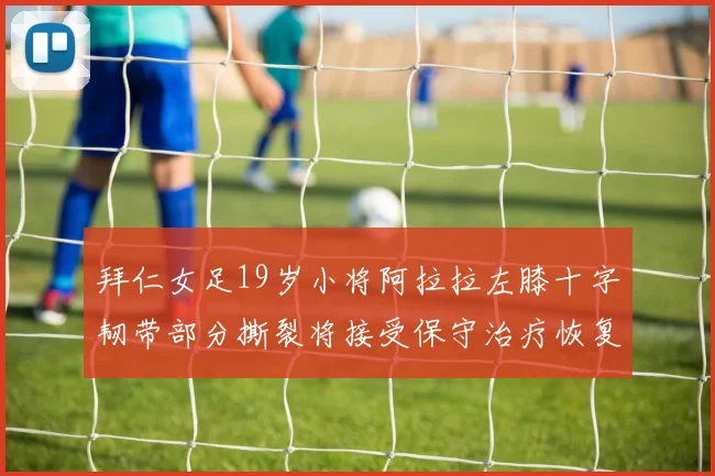 拜仁女足19岁小将阿拉拉左膝十字韧带部分撕裂将接受保守治疗恢复计划启动