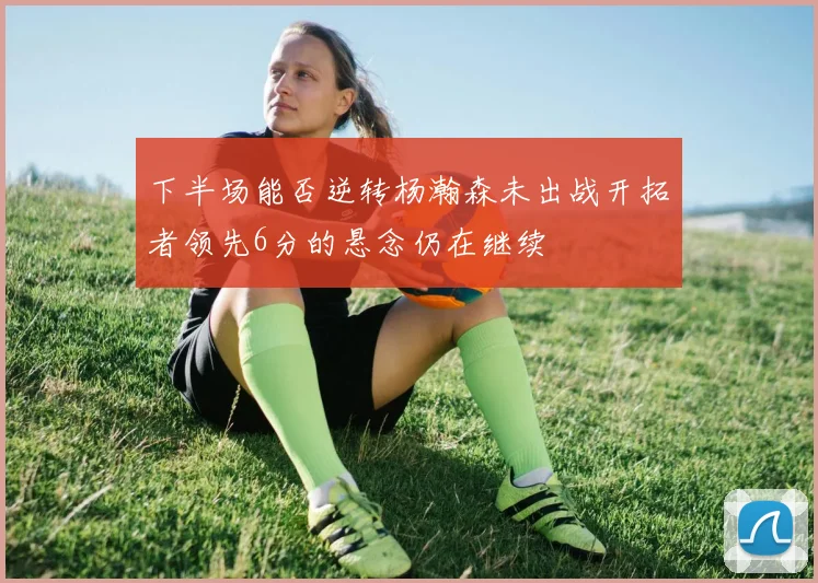 下半场能否逆转杨瀚森未出战开拓者领先6分的悬念仍在继续