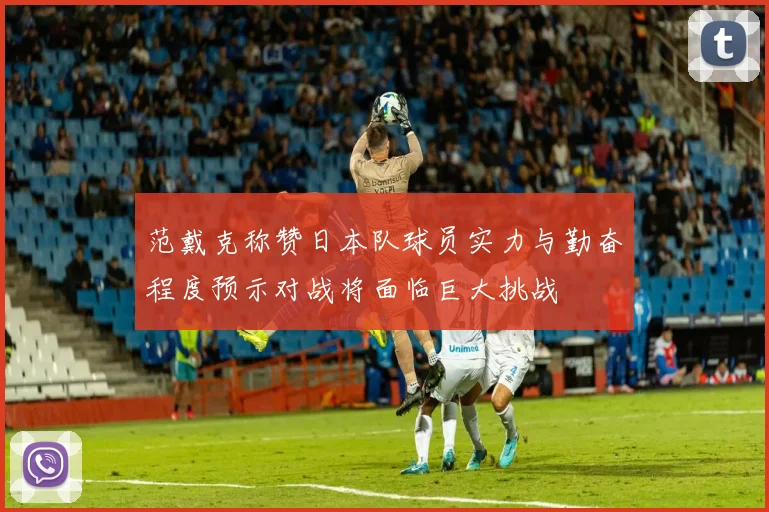 范戴克称赞日本队球员实力与勤奋程度预示对战将面临巨大挑战