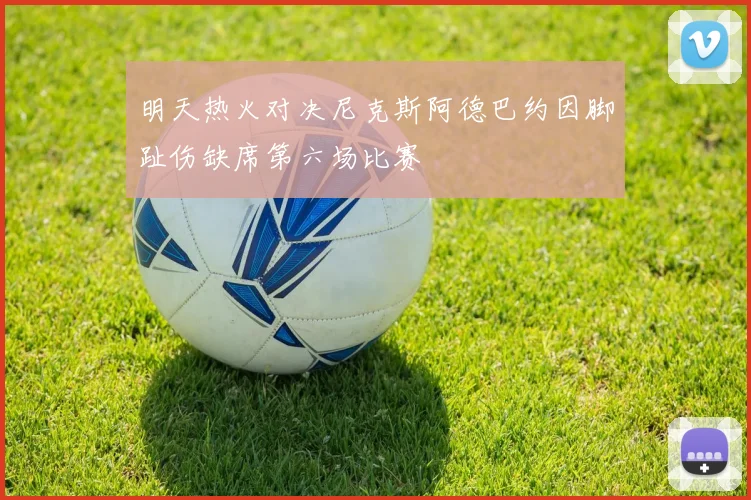 明天热火对决尼克斯阿德巴约因脚趾伤缺席第六场比赛