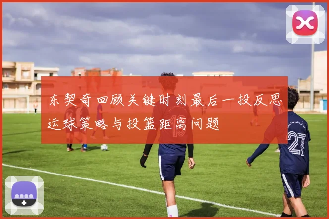 东契奇回顾关键时刻最后一投反思运球策略与投篮距离问题